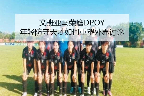 文班亚马荣膺DPOY 年轻防守天才如何重塑外界讨论
